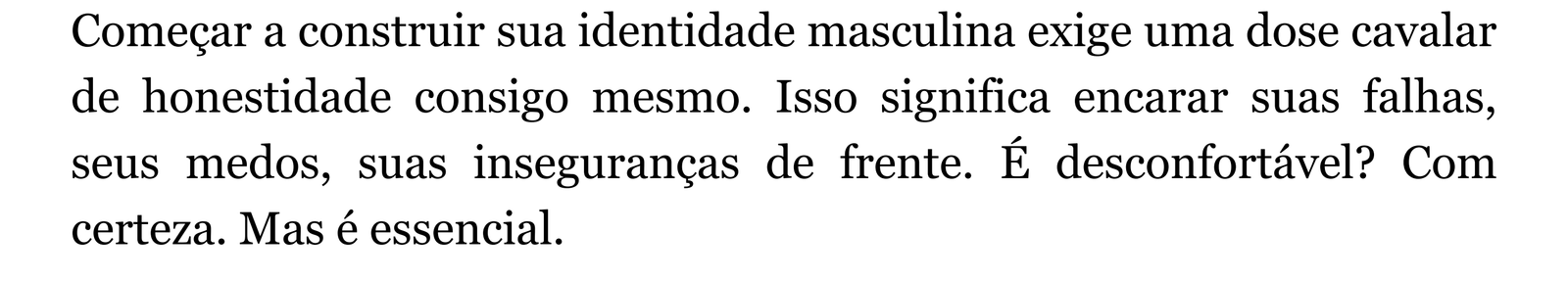Começar a construir sua identidade masculina exige uma dose cavalar de honestidade consigo mesmo. Isso significa encarar suas falhas, seus medos, suas inseguranças de frente. É desconfortável? Com certeza. Mas é essencial.