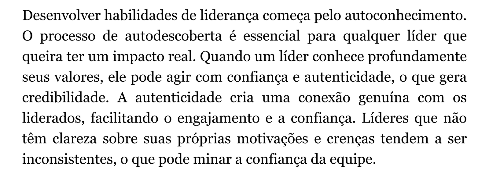 Desenvolver habilidades de liderança começa pelo autoconhecimento. O processo de autodescoberta é essencial para qualquer líder que queira ter um impacto real. Quando um líder conhece profundamente seus valores, ele pode agir com confiança e autenticidade, o que gera credibilidade. A autenticidade cria uma conexão genuína com os liderados, facilitando o engajamento e a confiança. Líderes que não têm clareza sobre suas próprias motivações e crenças tendem a ser inconsistentes, o que pode minar a confiança da equipe.