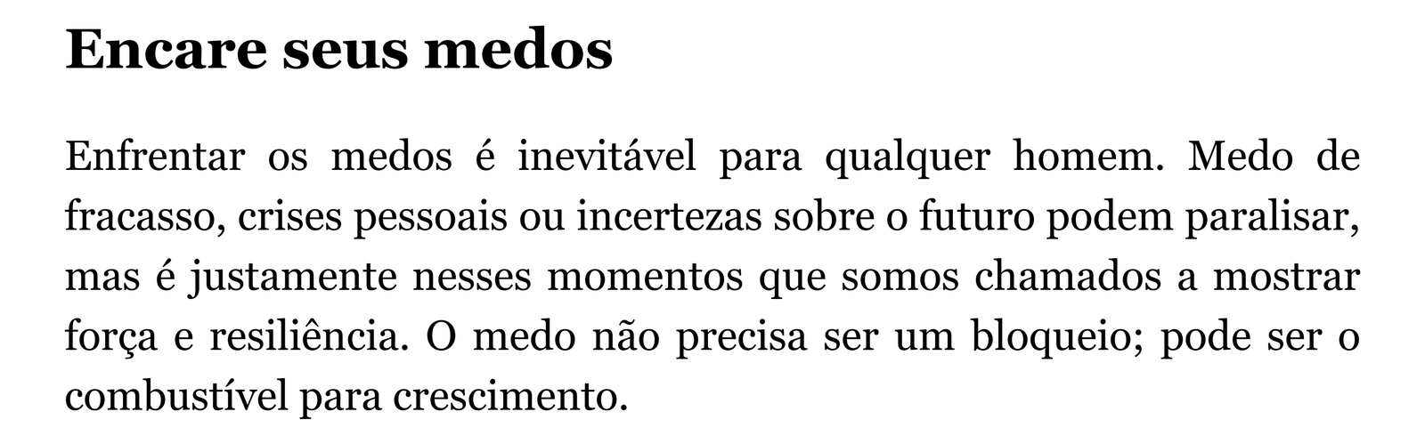 Encare seus medos Enfrentar os medos é inevitável para qualquer homem. Medo de fracasso, crises pessoais ou incertezas sobre o futuro podem paralisar, mas é justamente nesses momentos que somos chamados a mostrar força e resiliência. O medo não precisa ser um bloqueio; pode ser o combustível para crescimento.