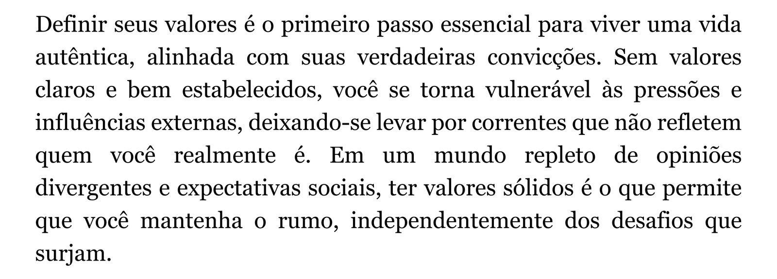 Definir seus valores é o primeiro passo essencial para viver uma vida autêntica, alinhada com suas verdadeiras convicções. Sem valores claros e bem estabelecidos, você se torna vulnerável às pressões e influências externas, deixando-se levar por correntes que não refletem quem você realmente é. Em um mundo repleto de opiniões divergentes e expectativas sociais, ter valores sólidos é o que permite que você mantenha o rumo, independentemente dos desafios que surjam.